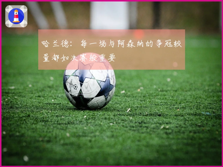 哈兰德：每一场与阿森纳的争冠较量都如决赛般重要