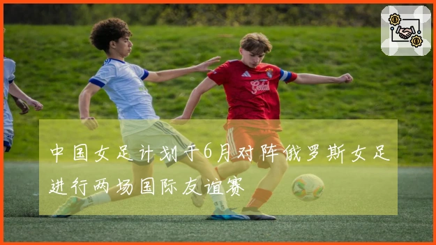 中国女足计划于6月对阵俄罗斯女足进行两场国际友谊赛