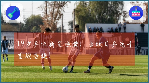 19岁乒坛新星逆袭：击败日乒高手首战告捷！
