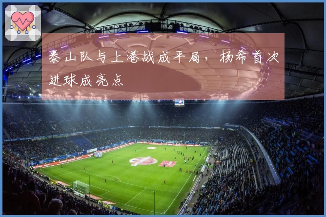 泰山队与上港战成平局，杨希首次进球成亮点