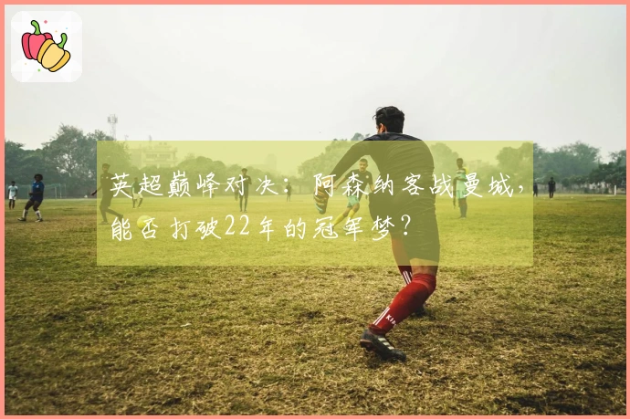 英超巅峰对决：阿森纳客战曼城，能否打破22年的冠军梦？