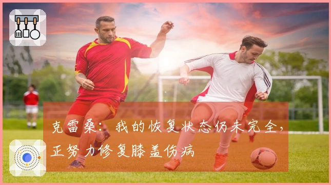 克雷桑：我的恢复状态仍未完全，正努力修复膝盖伤病