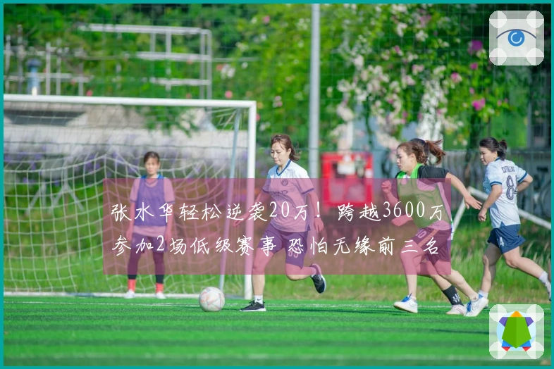 张水华轻松逆袭20万！跨越3600万参加2场低级赛事 恐怕无缘前三名
