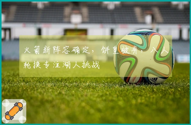 火箭新阵容确定，饼皇被弃，八人轮换专注湖人挑战