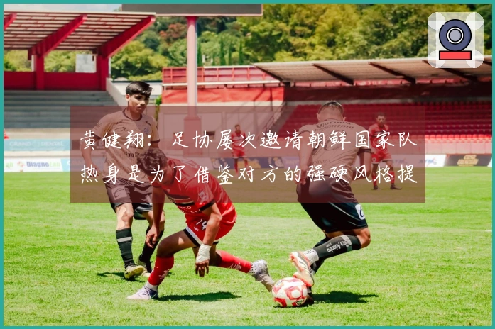 黄健翔：足协屡次邀请朝鲜国家队热身是为了借鉴对方的强硬风格提升强度