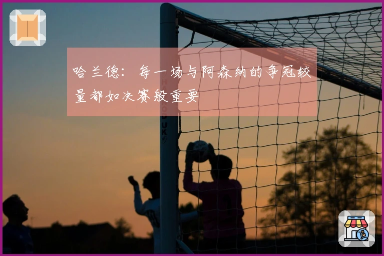 哈兰德：每一场与阿森纳的争冠较量都如决赛般重要