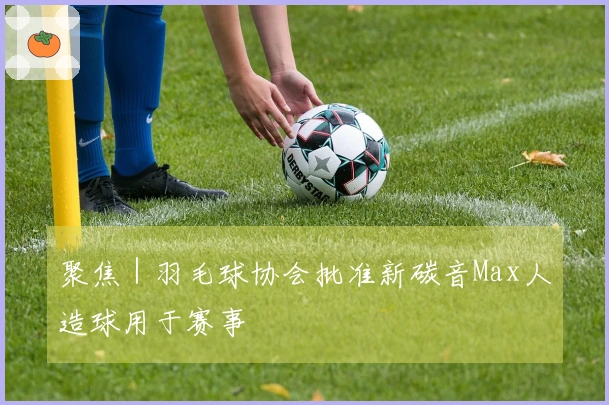 聚焦｜羽毛球协会批准新碳音Max人造球用于赛事