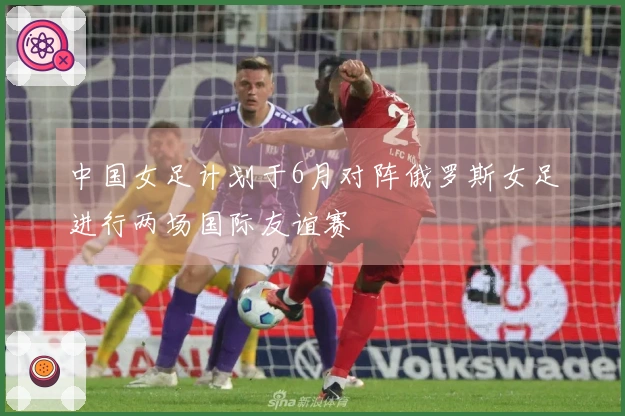 中国女足计划于6月对阵俄罗斯女足进行两场国际友谊赛
