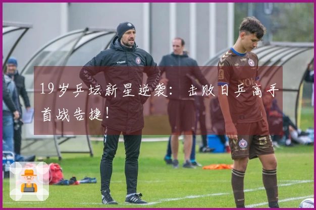 19岁乒坛新星逆袭：击败日乒高手首战告捷！