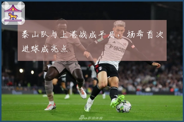 泰山队与上港战成平局，杨希首次进球成亮点