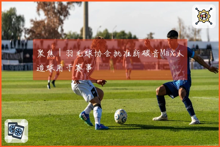 聚焦｜羽毛球协会批准新碳音Max人造球用于赛事