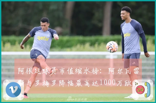 阿根廷球员市值缩水榜：阿尔瓦雷斯与罗梅罗降幅最高达1000万欧元