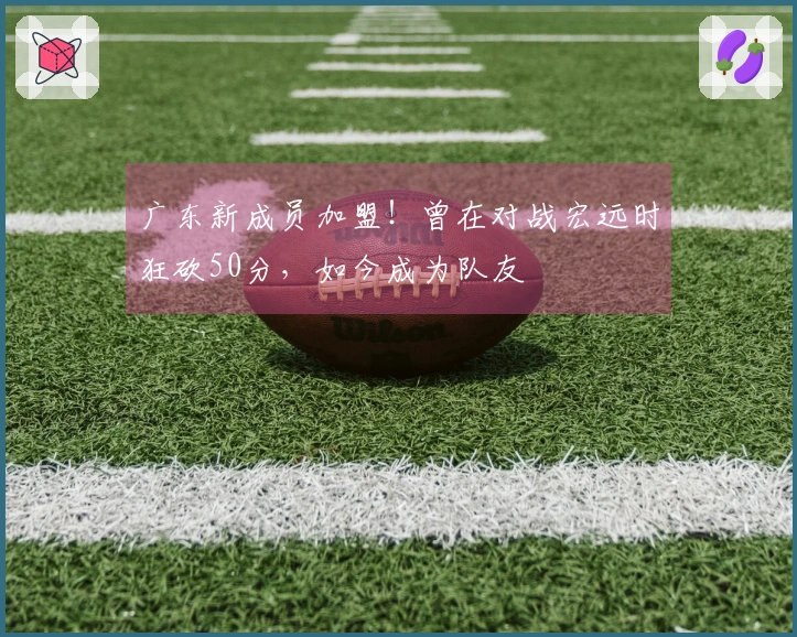 广东新成员加盟！曾在对战宏远时狂砍50分，如今成为队友