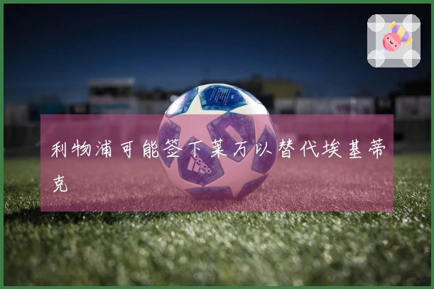 利物浦可能签下莱万以替代埃基蒂克