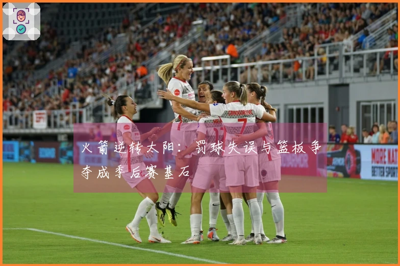 火箭逆转太阳：罚球失误与篮板争夺成季后赛基石